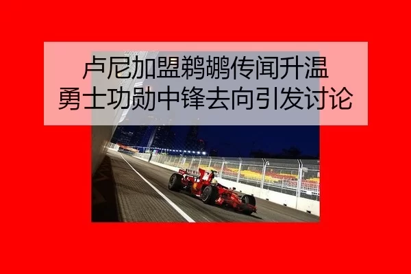 卢尼加盟鹈鹕传闻升温 勇士功勋中锋去向引发讨论